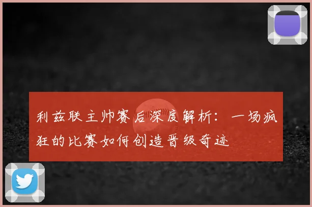 利兹联主帅赛后深度解析：一场疯狂的比赛如何创造晋级奇迹