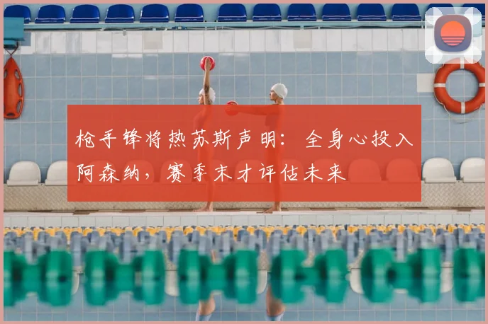 枪手锋将热苏斯声明：全身心投入阿森纳，赛季末才评估未来