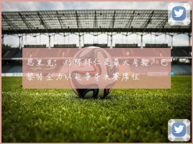恩里克：对阵拜仁是最大考验，巴黎将全力以赴争夺决赛席位