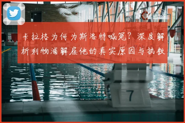 卡拉格为何为斯洛特喊冤？深度解析利物浦解雇他的真实原因与执教成绩