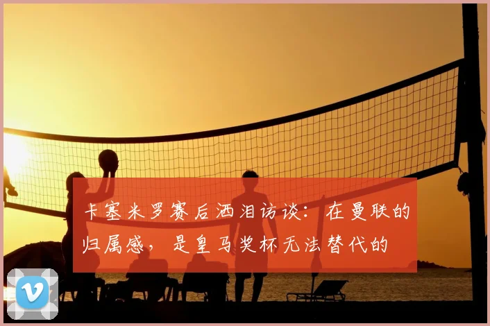 卡塞米罗赛后洒泪访谈：在曼联的归属感，是皇马奖杯无法替代的