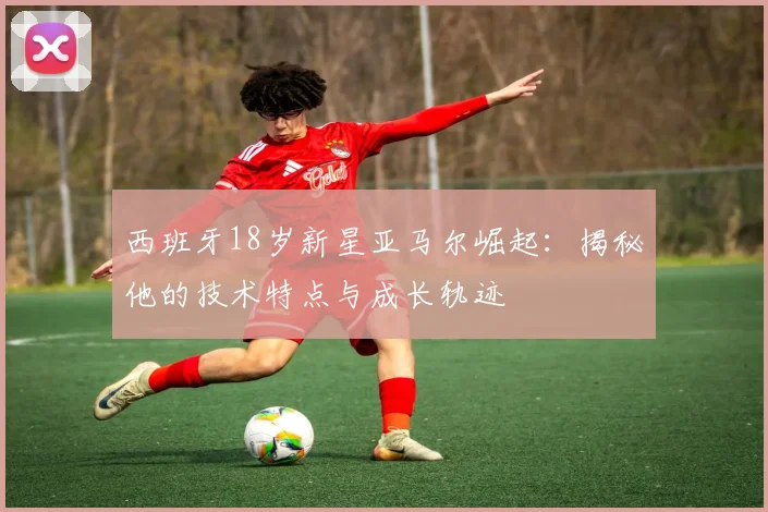 西班牙18岁新星亚马尔崛起：揭秘他的技术特点与成长轨迹