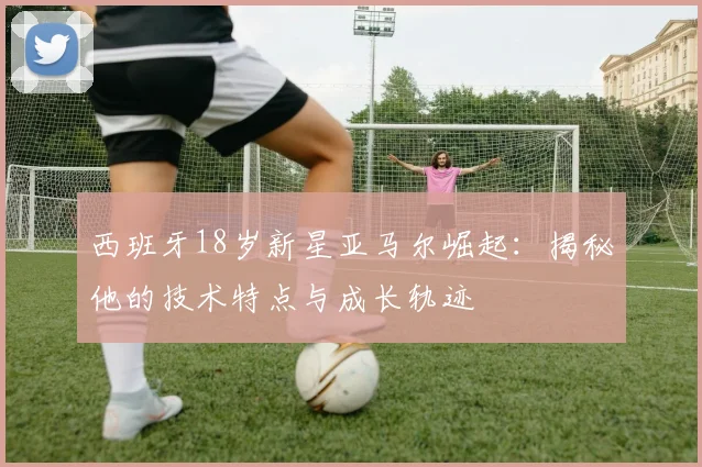 西班牙18岁新星亚马尔崛起：揭秘他的技术特点与成长轨迹
