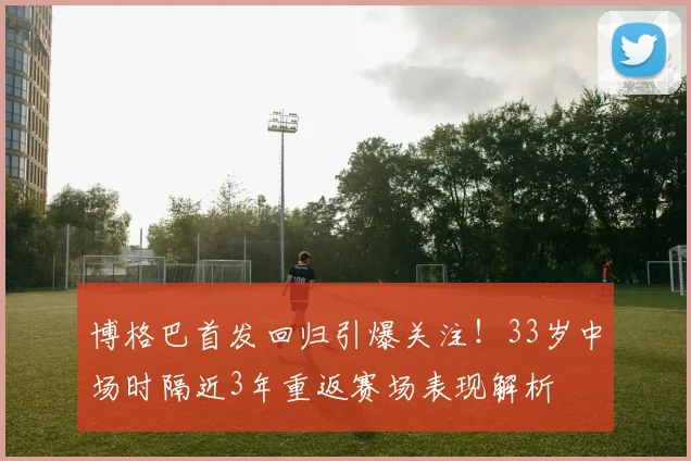 博格巴首发回归引爆关注！33岁中场时隔近3年重返赛场表现解析