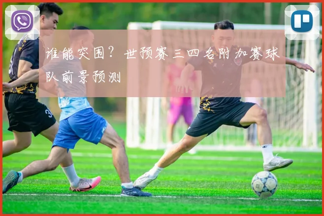 谁能突围?世预赛三四名附加赛球队前景预测