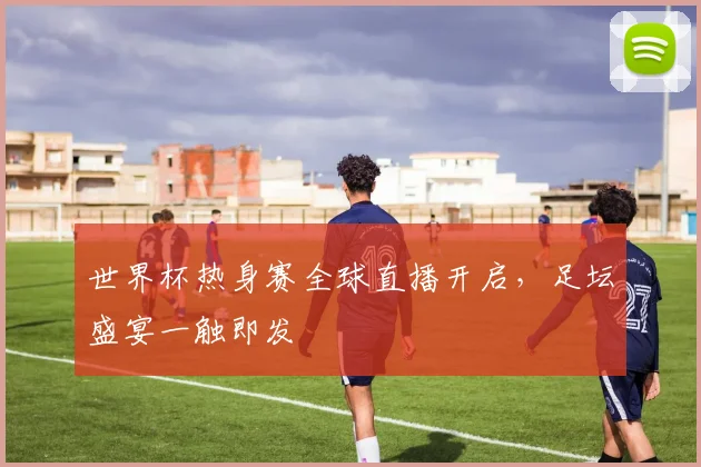 世界杯热身赛全球直播开启，足坛盛宴一触即发