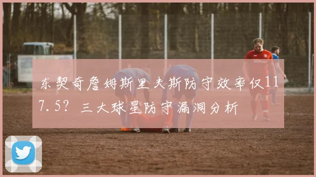 东契奇詹姆斯里夫斯防守效率仅117.5？三大球星防守漏洞分析
