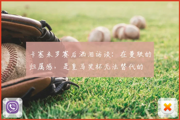 卡塞米罗赛后洒泪访谈：在曼联的归属感，是皇马奖杯无法替代的