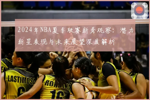 2024年NBA夏季联赛新秀观察：潜力新星表现与未来展望深度解析