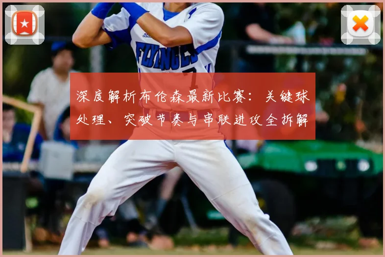 深度解析布伦森最新比赛：关键球处理、突破节奏与串联进攻全拆解