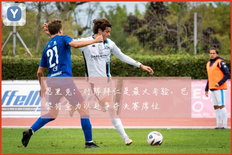 恩里克：对阵拜仁是最大考验，巴黎将全力以赴争夺决赛席位