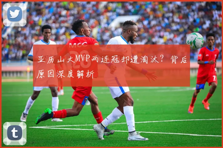 亚历山大MVP两连冠却遭淘汰？背后原因深度解析