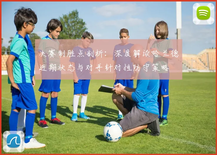 决赛制胜点剖析：深度解读哈兰德近期状态与对手针对性防守策略