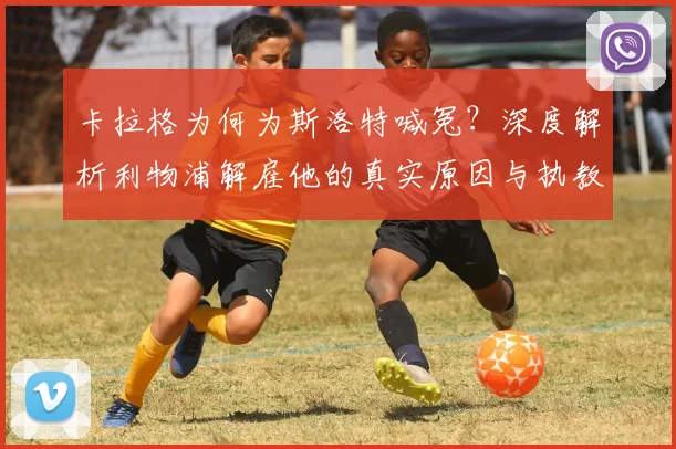 卡拉格为何为斯洛特喊冤？深度解析利物浦解雇他的真实原因与执教成绩