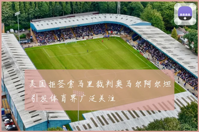 美国拒签索马里裁判奥马尔阿尔坦 引发体育界广泛关注