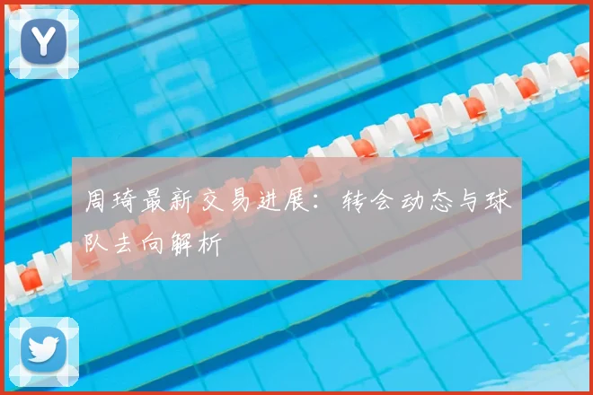 周琦最新交易进展：转会动态与球队去向解析