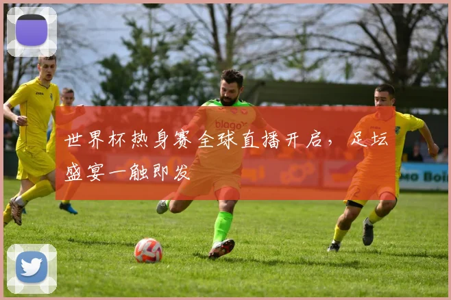 世界杯热身赛全球直播开启，足坛盛宴一触即发