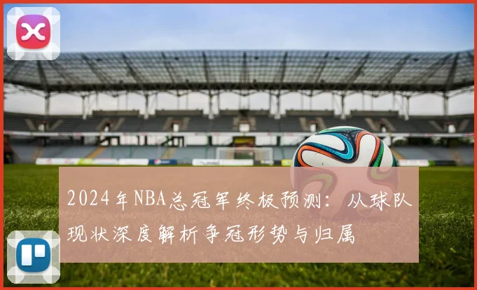 2024年NBA总冠军终极预测：从球队现状深度解析争冠形势与归属